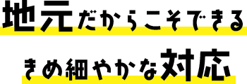 地元だからこそできるきめ細やかな対応